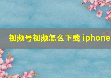 视频号视频怎么下载 iphone